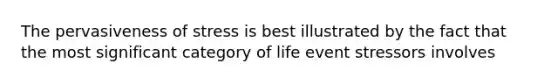 The pervasiveness of stress is best illustrated by the fact that the most significant category of life event stressors involves