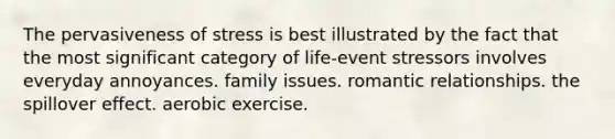 The pervasiveness of stress is best illustrated by the fact that the most significant category of life-event stressors involves everyday annoyances. family issues. romantic relationships. the spillover effect. aerobic exercise.