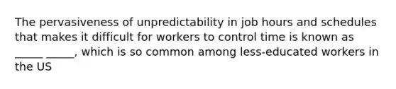 The pervasiveness of unpredictability in job hours and schedules that makes it difficult for workers to control time is known as _____ _____, which is so common among less-educated workers in the US