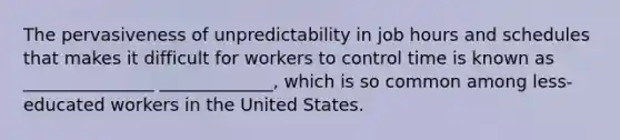 The pervasiveness of unpredictability in job hours and schedules that makes it difficult for workers to control time is known as _______________ _____________, which is so common among less-educated workers in the United States.