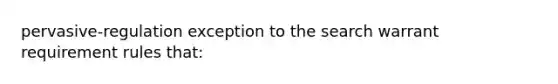 pervasive-regulation exception to the search warrant requirement rules that: