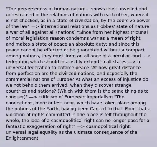 "The perverseness of human nature... shows itself unveiled and unrestrained in the relations of nations with each other, where it is not checked, as in a state of civilization, by the coercive power of the law" —> international relations as Hobbes' state of nature: a war of all against all (nations) "Since from her highest tribunal of moral legislation reason condemns war as a mean of right, and makes a state of peace an absolute duty; and since this peace cannot be effected or be guaranteed without a compact among nations, they must form an alliance of a peculiar kind ... a federation which should insensibly extend to all states —> a universal federation to enforce peace "At how great distance from perfection are the civilized nations, and especially the commercial nations of Europe? At what an excess of injustice do we not behold them arrived, when they discover strange countries and nations? (Which with them is the same thing as to conquer)" —> criticism of European imperialism "The connections, more or less near, which have taken place among the nations of the Earth, having been Carried to that. Point that a violation of rights committed in one place is felt throughout the whole, the idea of a cosmopolitical right can no longer pass for a fantastic exaggeration of right" —> cosmopolitical right: universal legal equality as the ultimate consequence of the Enlightenment