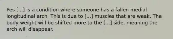 Pes [...] is a condition where someone has a fallen medial longitudinal arch. This is due to [...] muscles that are weak. The body weight will be shifted more to the [...] side, meaning the arch will disappear.
