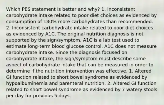 Which PES statement is better and why? 1. Inconsistent carbohydrate intake related to poor diet choices as evidenced by consumption of 180% more carbohydrates than recommended. 2. Inconsistent carbohydrate intake related to poor diet choices as evidenced by A1C. The original nutrition diagnosis is not supported by the sign/symptom. A1C is a lab test used to estimate long-term blood glucose control. A1C does not measure carbohydrate intake. Since the diagnosis focused on carbohydrate intake, the sign/symptom must describe some aspect of carbohydrate intake that can be measured in order to determine if the nutrition intervention was effective. 1. Altered GI function related to short bowel syndrome as evidenced by hypoalbuminemia and parenteral nutrition. 2. Altered GI function related to short bowel syndrome as evidenced by 7 watery stools per day for previous 5 days.