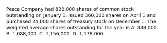 Pesca Company had 820,000 shares of common stock outstanding on January 1, issued 360,000 shares on April 1 and purchased 24,000 shares of treasury stock on December 1. The weighted average shares outstanding for the year is A. 888,000. B. 1,088,000. C. 1,156,000. D. 1,178,000.