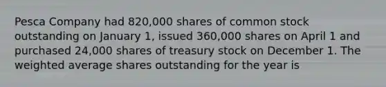 Pesca Company had 820,000 shares of common stock outstanding on January 1, issued 360,000 shares on April 1 and purchased 24,000 shares of treasury stock on December 1. The weighted average shares outstanding for the year is