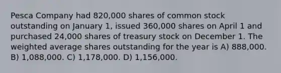 Pesca Company had 820,000 shares of common stock outstanding on January 1, issued 360,000 shares on April 1 and purchased 24,000 shares of treasury stock on December 1. The weighted average shares outstanding for the year is A) 888,000. B) 1,088,000. C) 1,178,000. D) 1,156,000.