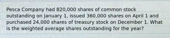 Pesca Company had 820,000 shares of common stock outstanding on January 1, issued 360,000 shares on April 1 and purchased 24,000 shares of treasury stock on December 1. What is the weighted average shares outstanding for the year?