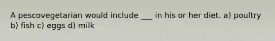 A pescovegetarian would include ___ in his or her diet. a) poultry b) fish c) eggs d) milk