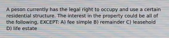 A peson currently has the legal right to occupy and use a certain residential structure. The interest in the property could be all of the following, EXCEPT: A) fee simple B) remainder C) leasehold D) life estate