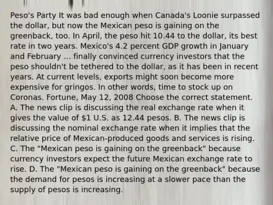 Peso's Party It was bad enough when​ Canada's Loonie surpassed the​ dollar, but now the Mexican peso is gaining on the​ greenback, too. In​ April, the peso hit 10.44 to the​ dollar, its best rate in two years.​ Mexico's 4.2 percent GDP growth in January and February ... finally convinced currency investors that the peso​ shouldn't be tethered to the​ dollar, as it has been in recent years. At current​ levels, exports might soon become more expensive for gringos. In other​ words, time to stock up on Coronas. Fortune​, May​ 12, 2008 Choose the correct statement. A. The news clip is discussing the real exchange rate when it gives the value of​ 1 U.S. as 12.44 pesos. B. The news clip is discussing the nominal exchange rate when it implies that the relative price of​ Mexican-produced goods and services is rising. C. The​ "Mexican peso is gaining on the​ greenback" because currency investors expect the future Mexican exchange rate to rise. D. The​ "Mexican peso is gaining on the​ greenback" because the demand for pesos is increasing at a slower pace than the supply of pesos is increasing.