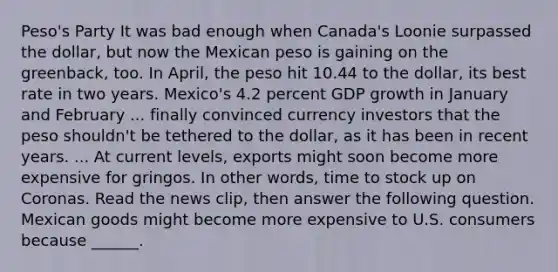 Peso's Party It was bad enough when​ Canada's Loonie surpassed the​ dollar, but now the Mexican peso is gaining on the​ greenback, too. In​ April, the peso hit 10.44 to the​ dollar, its best rate in two years.​ Mexico's 4.2 percent GDP growth in January and February ... finally convinced currency investors that the peso​ shouldn't be tethered to the​ dollar, as it has been in recent years. ... At current​ levels, exports might soon become more expensive for gringos. In other​ words, time to stock up on Coronas. Read the news​ clip, then answer the following question. Mexican goods might become more expensive to U.S. consumers because​ ______.