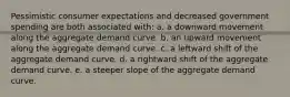 Pessimistic consumer expectations and decreased government spending are both associated with: a. a downward movement along the aggregate demand curve. b. an upward movement along the aggregate demand curve. c. a leftward shift of the aggregate demand curve. d. a rightward shift of the aggregate demand curve. e. a steeper slope of the aggregate demand curve.