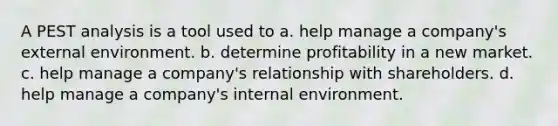 A PEST analysis is a tool used to a. help manage a company's <a href='https://www.questionai.com/knowledge/kwHUue7ADq-external-environment' class='anchor-knowledge'>external environment</a>. b. determine profitability in a new market. c. help manage a company's relationship with shareholders. d. help manage a company's internal environment.