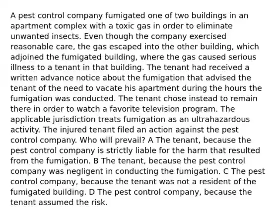 A pest control company fumigated one of two buildings in an apartment complex with a toxic gas in order to eliminate unwanted insects. Even though the company exercised reasonable care, the gas escaped into the other building, which adjoined the fumigated building, where the gas caused serious illness to a tenant in that building. The tenant had received a written advance notice about the fumigation that advised the tenant of the need to vacate his apartment during the hours the fumigation was conducted. The tenant chose instead to remain there in order to watch a favorite television program. The applicable jurisdiction treats fumigation as an ultrahazardous activity. The injured tenant filed an action against the pest control company. Who will prevail? A The tenant, because the pest control company is strictly liable for the harm that resulted from the fumigation. B The tenant, because the pest control company was negligent in conducting the fumigation. C The pest control company, because the tenant was not a resident of the fumigated building. D The pest control company, because the tenant assumed the risk.