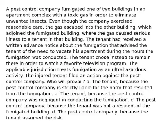 A pest control company fumigated one of two buildings in an apartment complex with a toxic gas in order to eliminate unwanted insects. Even though the company exercised reasonable care, the gas escaped into the other building, which adjoined the fumigated building, where the gas caused serious illness to a tenant in that building. The tenant had received a written advance notice about the fumigation that advised the tenant of the need to vacate his apartment during the hours the fumigation was conducted. The tenant chose instead to remain there in order to watch a favorite television program. The applicable jurisdiction treats fumigation as an ultrahazardous activity. The injured tenant filed an action against the pest control company. Who will prevail? a. The tenant, because the pest control company is strictly liable for the harm that resulted from the fumigation. b. The tenant, because the pest control company was negligent in conducting the fumigation. c. The pest control company, because the tenant was not a resident of the fumigated building. d. The pest control company, because the tenant assumed the risk.