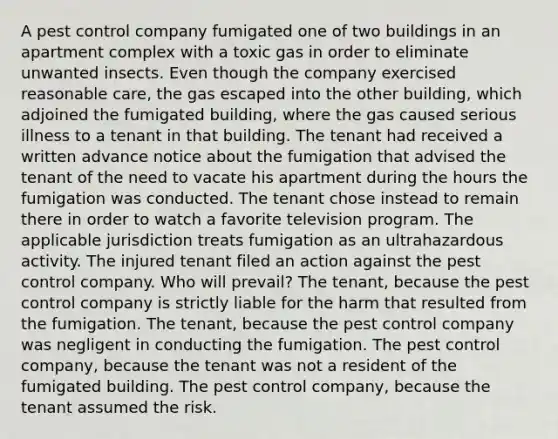 A pest control company fumigated one of two buildings in an apartment complex with a toxic gas in order to eliminate unwanted insects. Even though the company exercised reasonable care, the gas escaped into the other building, which adjoined the fumigated building, where the gas caused serious illness to a tenant in that building. The tenant had received a written advance notice about the fumigation that advised the tenant of the need to vacate his apartment during the hours the fumigation was conducted. The tenant chose instead to remain there in order to watch a favorite television program. The applicable jurisdiction treats fumigation as an ultrahazardous activity. The injured tenant filed an action against the pest control company. Who will prevail? The tenant, because the pest control company is strictly liable for the harm that resulted from the fumigation. The tenant, because the pest control company was negligent in conducting the fumigation. The pest control company, because the tenant was not a resident of the fumigated building. The pest control company, because the tenant assumed the risk.