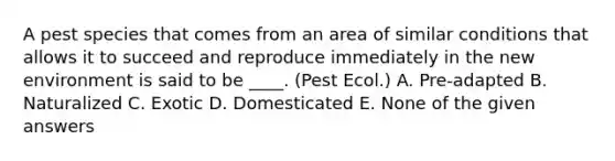 A pest species that comes from an area of similar conditions that allows it to succeed and reproduce immediately in the new environment is said to be ____. (Pest Ecol.) A. Pre-adapted B. Naturalized C. Exotic D. Domesticated E. None of the given answers