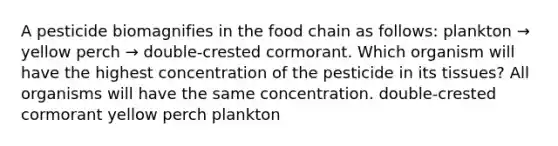 A pesticide biomagnifies in the food chain as follows: plankton → yellow perch → double-crested cormorant. Which organism will have the highest concentration of the pesticide in its tissues? All organisms will have the same concentration. double-crested cormorant yellow perch plankton