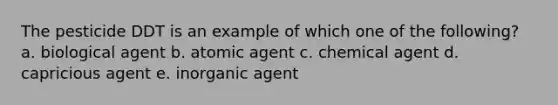 The pesticide DDT is an example of which one of the following? a. biological agent b. atomic agent c. chemical agent d. capricious agent e. inorganic agent