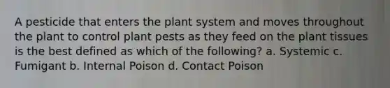 A pesticide that enters the plant system and moves throughout the plant to control plant pests as they feed on the plant tissues is the best defined as which of the following? a. Systemic c. Fumigant b. Internal Poison d. Contact Poison