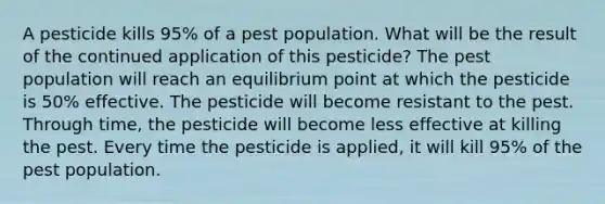 A pesticide kills 95% of a pest population. What will be the result of the continued application of this pesticide? The pest population will reach an equilibrium point at which the pesticide is 50% effective. The pesticide will become resistant to the pest. Through time, the pesticide will become less effective at killing the pest. Every time the pesticide is applied, it will kill 95% of the pest population.