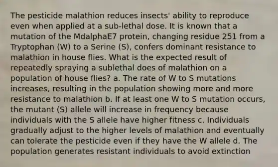 The pesticide malathion reduces insects' ability to reproduce even when applied at a sub-lethal dose. It is known that a mutation of the MdalphaE7 protein, changing residue 251 from a Tryptophan (W) to a Serine (S), confers dominant resistance to malathion in house flies. What is the expected result of repeatedly spraying a sublethal does of malathion on a population of house flies? a. The rate of W to S mutations increases, resulting in the population showing more and more resistance to malathion b. If at least one W to S mutation occurs, the mutant (S) allele will increase in frequency because individuals with the S allele have higher fitness c. Individuals gradually adjust to the higher levels of malathion and eventually can tolerate the pesticide even if they have the W allele d. The population generates resistant individuals to avoid extinction