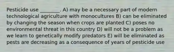 Pesticide use ________. A) may be a necessary part of modern technological agriculture with monocultures B) can be eliminated by changing the season when crops are planted C) poses no environmental threat in this country D) will not be a problem as we learn to genetically modify predators E) will be eliminated as pests are decreasing as a consequence of years of pesticide use