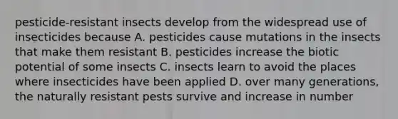 pesticide-resistant insects develop from the widespread use of insecticides because A. pesticides cause mutations in the insects that make them resistant B. pesticides increase the biotic potential of some insects C. insects learn to avoid the places where insecticides have been applied D. over many generations, the naturally resistant pests survive and increase in number