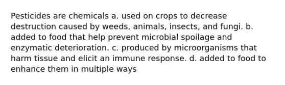 Pesticides are chemicals a. used on crops to decrease destruction caused by weeds, animals, insects, and fungi. b. added to food that help prevent microbial spoilage and enzymatic deterioration. c. produced by microorganisms that harm tissue and elicit an <a href='https://www.questionai.com/knowledge/krhPdp6cmU-immune-response' class='anchor-knowledge'>immune response</a>. d. added to food to enhance them in multiple ways