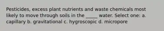 Pesticides, excess plant nutrients and waste chemicals most likely to move through soils in the _____ water. Select one: a. capillary b. gravitational c. hygroscopic d. micropore