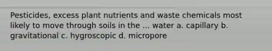 Pesticides, excess plant nutrients and waste chemicals most likely to move through soils in the ... water a. capillary b. gravitational c. hygroscopic d. micropore