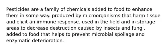 Pesticides are a family of chemicals added to food to enhance them in some way. produced by microorganisms that harm tissue and elicit an immune response. used in the field and in storage areas to decrease destruction caused by insects and fungi. added to food that helps to prevent microbial spoilage and enzymatic deterioration.