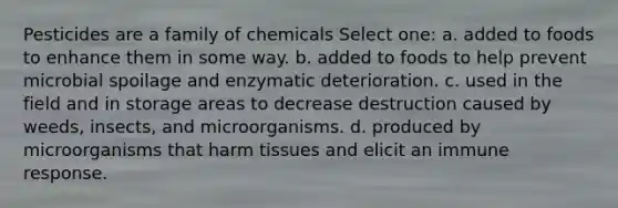 Pesticides are a family of chemicals Select one: a. added to foods to enhance them in some way. b. added to foods to help prevent microbial spoilage and enzymatic deterioration. c. used in the field and in storage areas to decrease destruction caused by weeds, insects, and microorganisms. d. produced by microorganisms that harm tissues and elicit an immune response.