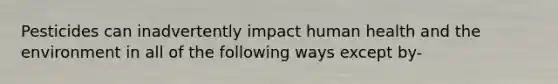 Pesticides can inadvertently impact human health and the environment in all of the following ways except by-