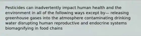 Pesticides can inadvertently impact human health and the environment in all of the following ways except by— releasing greenhouse gases into the atmosphere contaminating drinking water disrupting human reproductive and endocrine systems biomagnifying in food chains