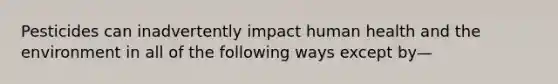 Pesticides can inadvertently impact human health and the environment in all of the following ways except by—