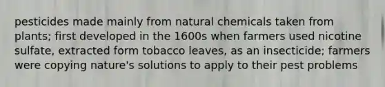 pesticides made mainly from natural chemicals taken from plants; first developed in the 1600s when farmers used nicotine sulfate, extracted form tobacco leaves, as an insecticide; farmers were copying nature's solutions to apply to their pest problems