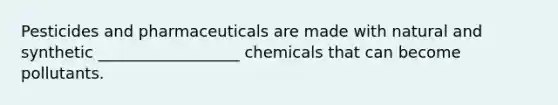 Pesticides and pharmaceuticals are made with natural and synthetic __________________ chemicals that can become pollutants.