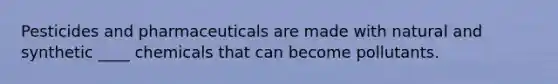 Pesticides and pharmaceuticals are made with natural and synthetic ____ chemicals that can become pollutants.