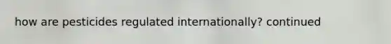 how are pesticides regulated internationally? continued