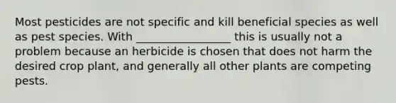 Most pesticides are not specific and kill beneficial species as well as pest species. With _________________ this is usually not a problem because an herbicide is chosen that does not harm the desired crop plant, and generally all other plants are competing pests.