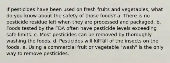 ​If pesticides have been used on fresh fruits and vegetables, what do you know about the safety of those foods? a. ​There is no pesticide residue left when they are processed and packaged. b. ​Foods tested by the FDA often have pesticide levels exceeding safe limits. c. ​Most pesticides can be removed by thoroughly washing the foods. d. ​Pesticides will kill all of the insects on the foods. e. ​Using a commercial fruit or vegetable "wash" is the only way to remove pesticides.