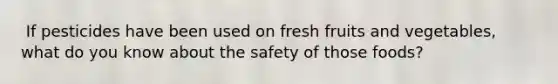 ​ If pesticides have been used on fresh fruits and vegetables, what do you know about the safety of those foods?