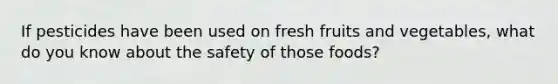 If pesticides have been used on fresh fruits and vegetables, what do you know about the safety of those foods?