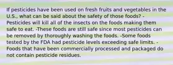 If pesticides have been used on fresh fruits and vegetables in the U.S., what can be said about the safety of those foods? -Pesticides will kill all of the insects on the foods making them safe to eat. -These foods are still safe since most pesticides can be removed by thoroughly washing the foods. -Some foods tested by the FDA had pesticide levels exceeding safe limits. -Foods that have been commercially processed and packaged do not contain pesticide residues.