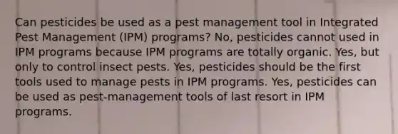 Can pesticides be used as a pest management tool in Integrated Pest Management (IPM) programs? No, pesticides cannot used in IPM programs because IPM programs are totally organic. Yes, but only to control insect pests. Yes, pesticides should be the first tools used to manage pests in IPM programs. Yes, pesticides can be used as pest-management tools of last resort in IPM programs.