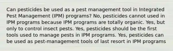 Can pesticides be used as a pest management tool in Integrated Pest Management (IPM) programs? No, pesticides cannot used in IPM programs because IPM programs are totally organic. Yes, but only to control insect pests. Yes, pesticides should be the first tools used to manage pests in IPM programs. Yes, pesticides can be used as pest-management tools of last resort in IPM programs