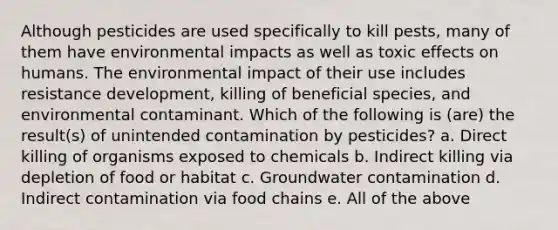 Although pesticides are used specifically to kill pests, many of them have environmental impacts as well as toxic effects on humans. The environmental impact of their use includes resistance development, killing of beneficial species, and environmental contaminant. Which of the following is (are) the result(s) of unintended contamination by pesticides? a. Direct killing of organisms exposed to chemicals b. Indirect killing via depletion of food or habitat c. Groundwater contamination d. Indirect contamination via food chains e. All of the above