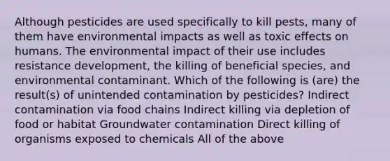 Although pesticides are used specifically to kill pests, many of them have environmental impacts as well as toxic effects on humans. The environmental impact of their use includes resistance development, the killing of beneficial species, and environmental contaminant. Which of the following is (are) the result(s) of unintended contamination by pesticides? Indirect contamination via food chains Indirect killing via depletion of food or habitat Groundwater contamination Direct killing of organisms exposed to chemicals All of the above